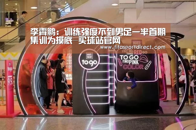 李霄鹏:训练强度不到男足一半首期集训为摸底-买球站官网(图3) 买球站